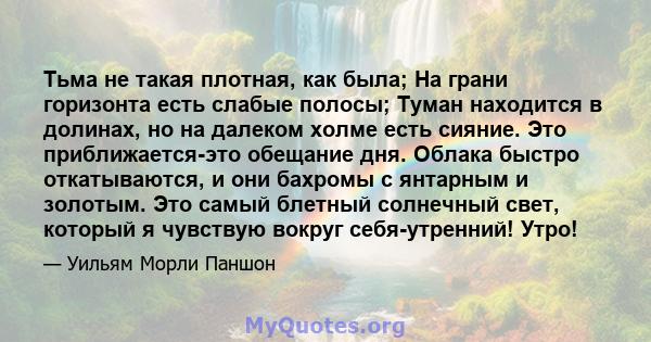 Тьма не такая плотная, как была; На грани горизонта есть слабые полосы; Туман находится в долинах, но на далеком холме есть сияние. Это приближается-это обещание дня. Облака быстро откатываются, и они бахромы с янтарным 