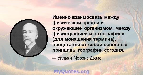 Именно взаимосвязь между физической средой и окружающей организмом, между физиографией и онтографией (для монащения термина), представляют собой основные принципы географии сегодня.