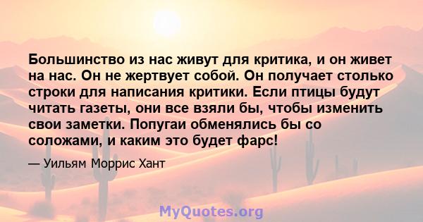 Большинство из нас живут для критика, и он живет на нас. Он не жертвует собой. Он получает столько строки для написания критики. Если птицы будут читать газеты, они все взяли бы, чтобы изменить свои заметки. Попугаи