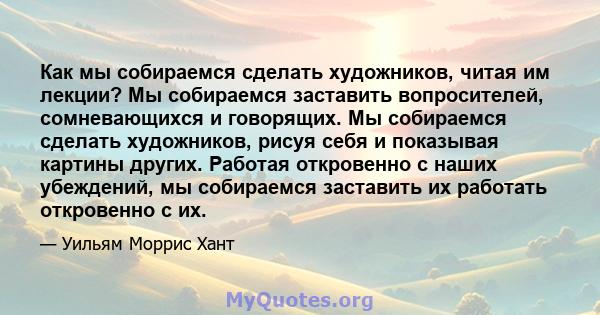 Как мы собираемся сделать художников, читая им лекции? Мы собираемся заставить вопросителей, сомневающихся и говорящих. Мы собираемся сделать художников, рисуя себя и показывая картины других. Работая откровенно с наших 