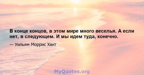 В конце концов, в этом мире много веселья. А если нет, в следующем. И мы идем туда, конечно.