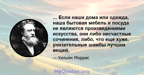 ... Если наши дома или одежда, наша бытовая мебель и посуда не являются произведениями искусства, они либо несчастные сочинения, либо, что еще хуже, унизительные шамбы лучших вещей.