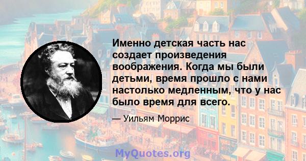 Именно детская часть нас создает произведения воображения. Когда мы были детьми, время прошло с нами настолько медленным, что у нас было время для всего.