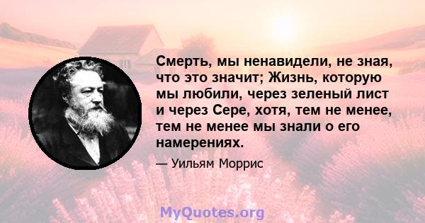 Смерть, мы ненавидели, не зная, что это значит; Жизнь, которую мы любили, через зеленый лист и через Сере, хотя, тем не менее, тем не менее мы знали о его намерениях.