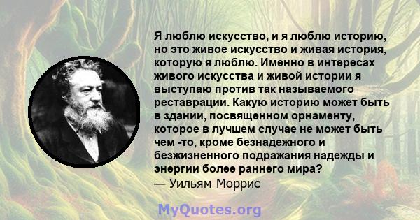 Я люблю искусство, и я люблю историю, но это живое искусство и живая история, которую я люблю. Именно в интересах живого искусства и живой истории я выступаю против так называемого реставрации. Какую историю может быть