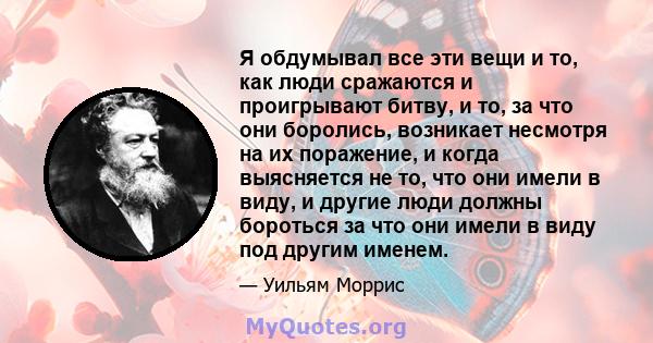 Я обдумывал все эти вещи и то, как люди сражаются и проигрывают битву, и то, за что они боролись, возникает несмотря на их поражение, и когда выясняется не то, что они имели в виду, и другие люди должны бороться за что