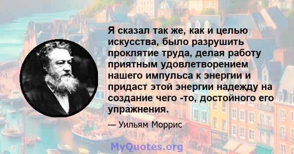 Я сказал так же, как и целью искусства, было разрушить проклятие труда, делая работу приятным удовлетворением нашего импульса к энергии и придаст этой энергии надежду на создание чего -то, достойного его упражнения.