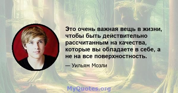 Это очень важная вещь в жизни, чтобы быть действительно рассчитанным на качества, которые вы обладаете в себе, а не на все поверхностность.