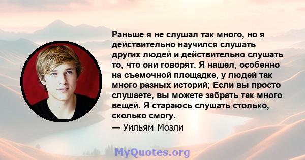 Раньше я не слушал так много, но я действительно научился слушать других людей и действительно слушать то, что они говорят. Я нашел, особенно на съемочной площадке, у людей так много разных историй; Если вы просто