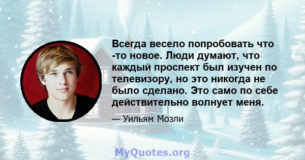 Всегда весело попробовать что -то новое. Люди думают, что каждый проспект был изучен по телевизору, но это никогда не было сделано. Это само по себе действительно волнует меня.