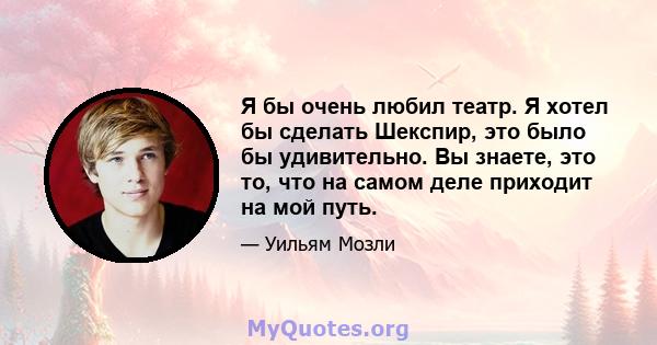 Я бы очень любил театр. Я хотел бы сделать Шекспир, это было бы удивительно. Вы знаете, это то, что на самом деле приходит на мой путь.