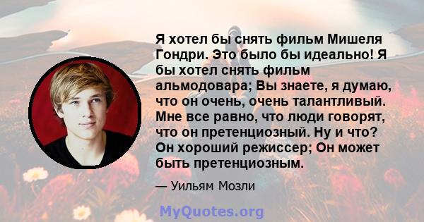 Я хотел бы снять фильм Мишеля Гондри. Это было бы идеально! Я бы хотел снять фильм альмодовара; Вы знаете, я думаю, что он очень, очень талантливый. Мне все равно, что люди говорят, что он претенциозный. Ну и что? Он