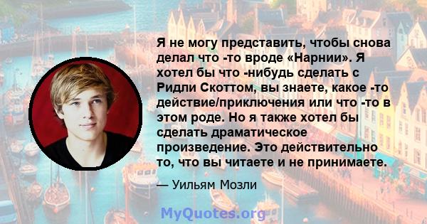 Я не могу представить, чтобы снова делал что -то вроде «Нарнии». Я хотел бы что -нибудь сделать с Ридли Скоттом, вы знаете, какое -то действие/приключения или что -то в этом роде. Но я также хотел бы сделать