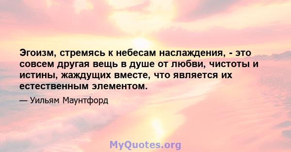 Эгоизм, стремясь к небесам наслаждения, - это совсем другая вещь в душе от любви, чистоты и истины, жаждущих вместе, что является их естественным элементом.