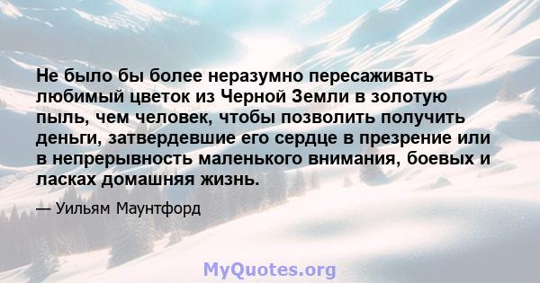 Не было бы более неразумно пересаживать любимый цветок из Черной Земли в золотую пыль, чем человек, чтобы позволить получить деньги, затвердевшие его сердце в презрение или в непрерывность маленького внимания, боевых и