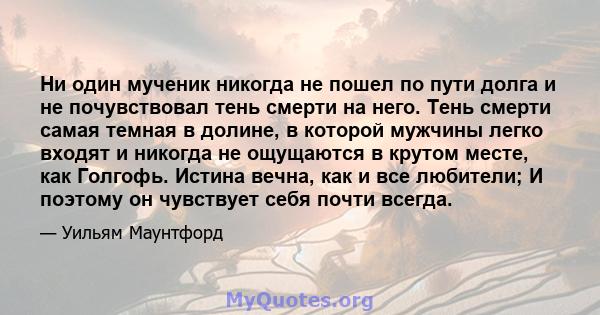 Ни один мученик никогда не пошел по пути долга и не почувствовал тень смерти на него. Тень смерти самая темная в долине, в которой мужчины легко входят и никогда не ощущаются в крутом месте, как Голгофь. Истина вечна,