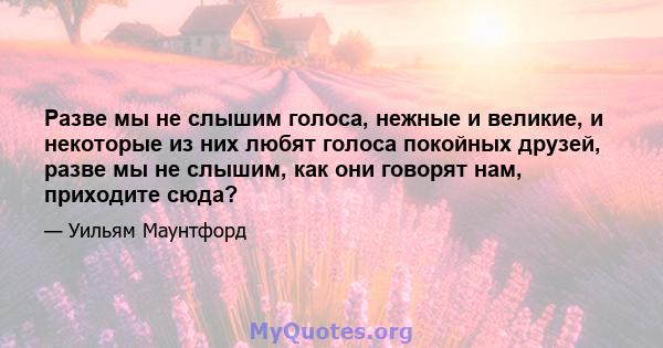 Разве мы не слышим голоса, нежные и великие, и некоторые из них любят голоса покойных друзей, разве мы не слышим, как они говорят нам, приходите сюда?