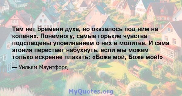 Там нет бремени духа, но оказалось под ним на коленях. Понемногу, самые горькие чувства подслащены упоминанием о них в молитве. И сама агония перестает набухнуть, если мы можем только искренне плакать: «Боже мой, Боже