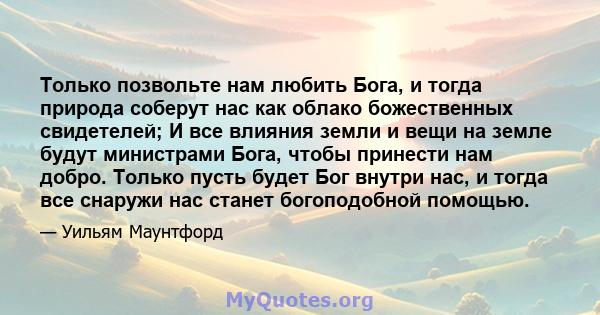 Только позвольте нам любить Бога, и тогда природа соберут нас как облако божественных свидетелей; И все влияния земли и вещи на земле будут министрами Бога, чтобы принести нам добро. Только пусть будет Бог внутри нас, и 