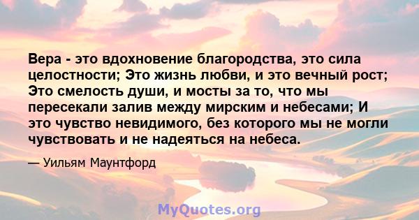 Вера - это вдохновение благородства, это сила целостности; Это жизнь любви, и это вечный рост; Это смелость души, и мосты за то, что мы пересекали залив между мирским и небесами; И это чувство невидимого, без которого