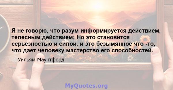 Я не говорю, что разум информируется действием, телесным действием; Но это становится серьезностью и силой, и это безымянное что -то, что дает человеку мастерство его способностей.