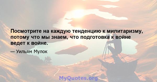 Посмотрите на каждую тенденцию к милитаризму, потому что мы знаем, что подготовка к войне ведет к войне.