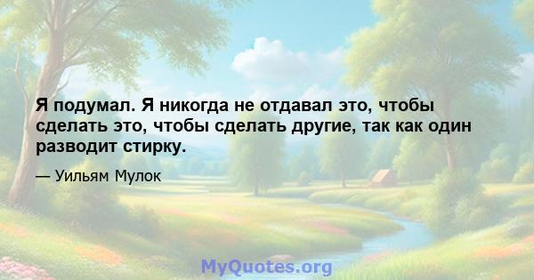 Я подумал. Я никогда не отдавал это, чтобы сделать это, чтобы сделать другие, так как один разводит стирку.