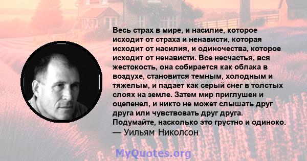 Весь страх в мире, и насилие, которое исходит от страха и ненависти, которая исходит от насилия, и одиночества, которое исходит от ненависти. Все несчастья, вся жестокость, она собирается как облака в воздухе,