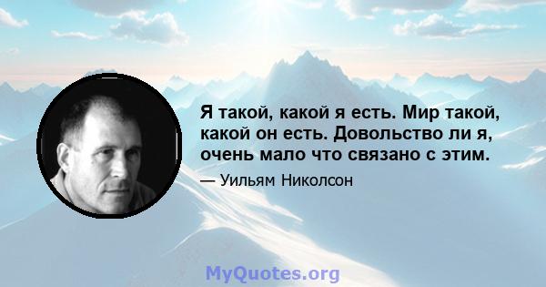 Я такой, какой я есть. Мир такой, какой он есть. Довольство ли я, очень мало что связано с этим.