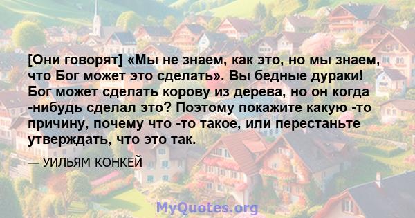 [Они говорят] «Мы не знаем, как это, но мы знаем, что Бог может это сделать». Вы бедные дураки! Бог может сделать корову из дерева, но он когда -нибудь сделал это? Поэтому покажите какую -то причину, почему что -то