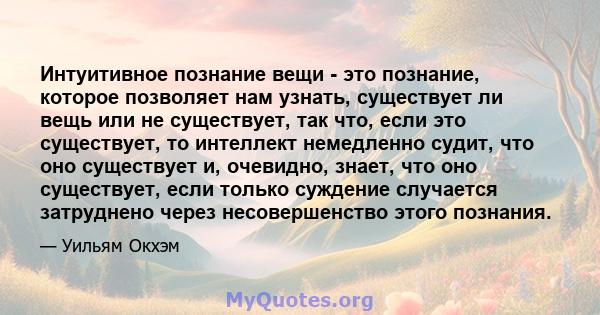 Интуитивное познание вещи - это познание, которое позволяет нам узнать, существует ли вещь или не существует, так что, если это существует, то интеллект немедленно судит, что оно существует и, очевидно, знает, что оно