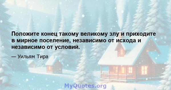 Положите конец такому великому злу и приходите в мирное поселение, независимо от исхода и независимо от условий.