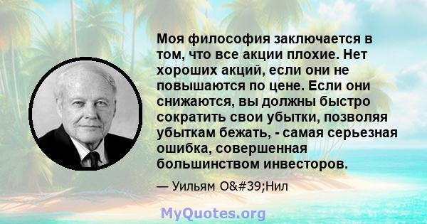 Моя философия заключается в том, что все акции плохие. Нет хороших акций, если они не повышаются по цене. Если они снижаются, вы должны быстро сократить свои убытки, позволяя убыткам бежать, - самая серьезная ошибка,