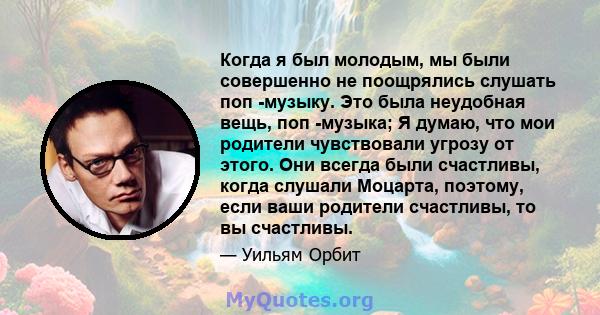 Когда я был молодым, мы были совершенно не поощрялись слушать поп -музыку. Это была неудобная вещь, поп -музыка; Я думаю, что мои родители чувствовали угрозу от этого. Они всегда были счастливы, когда слушали Моцарта,