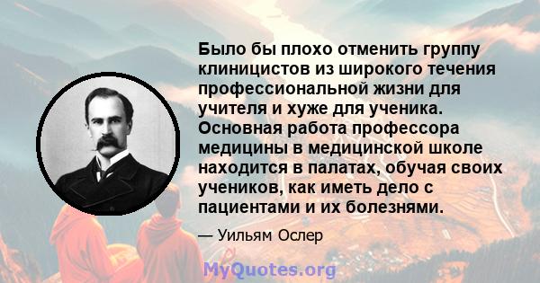 Было бы плохо отменить группу клиницистов из широкого течения профессиональной жизни для учителя и хуже для ученика. Основная работа профессора медицины в медицинской школе находится в палатах, обучая своих учеников,