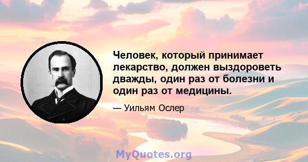 Человек, который принимает лекарство, должен выздороветь дважды, один раз от болезни и один раз от медицины.