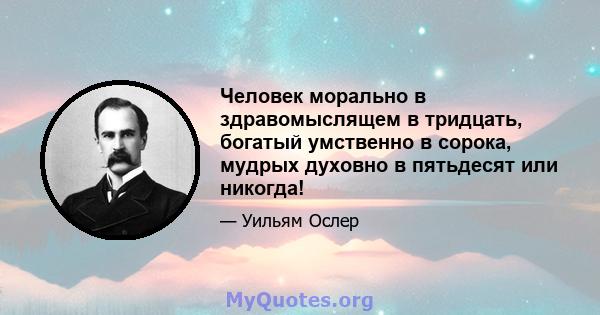 Человек морально в здравомыслящем в тридцать, богатый умственно в сорока, мудрых духовно в пятьдесят или никогда!