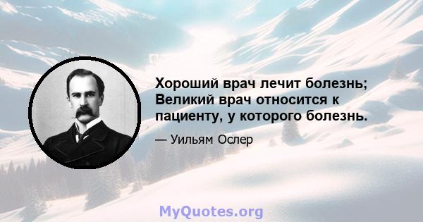 Хороший врач лечит болезнь; Великий врач относится к пациенту, у которого болезнь.