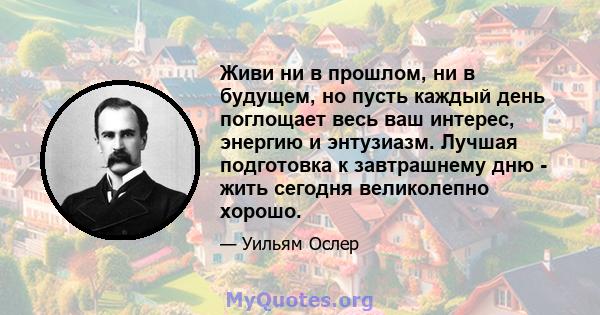 Живи ни в прошлом, ни в будущем, но пусть каждый день поглощает весь ваш интерес, энергию и энтузиазм. Лучшая подготовка к завтрашнему дню - жить сегодня великолепно хорошо.