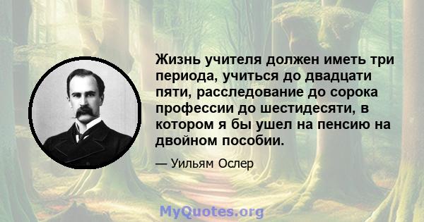 Жизнь учителя должен иметь три периода, учиться до двадцати пяти, расследование до сорока профессии до шестидесяти, в котором я бы ушел на пенсию на двойном пособии.