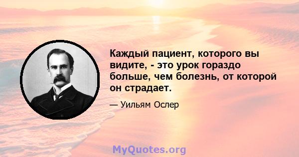 Каждый пациент, которого вы видите, - это урок гораздо больше, чем болезнь, от которой он страдает.