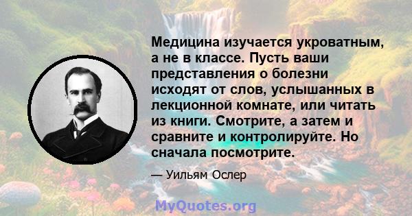 Медицина изучается укроватным, а не в классе. Пусть ваши представления о болезни исходят от слов, услышанных в лекционной комнате, или читать из книги. Смотрите, а затем и сравните и контролируйте. Но сначала посмотрите.