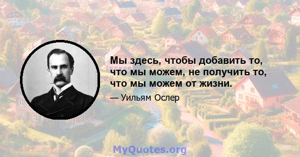 Мы здесь, чтобы добавить то, что мы можем, не получить то, что мы можем от жизни.