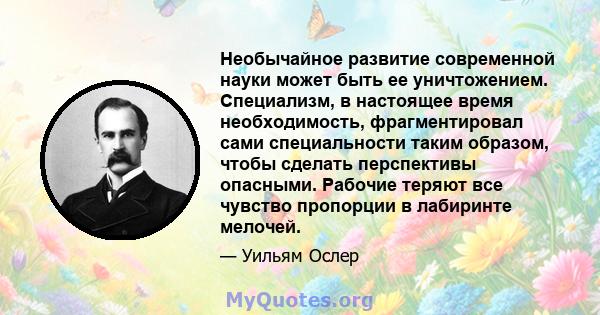 Необычайное развитие современной науки может быть ее уничтожением. Специализм, в настоящее время необходимость, фрагментировал сами специальности таким образом, чтобы сделать перспективы опасными. Рабочие теряют все