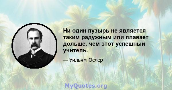 Ни один пузырь не является таким радужным или плавает дольше, чем этот успешный учитель.