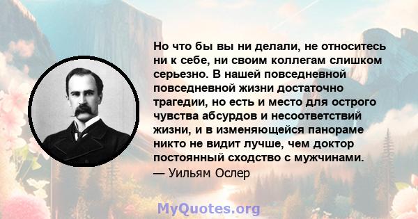 Но что бы вы ни делали, не относитесь ни к себе, ни своим коллегам слишком серьезно. В нашей повседневной повседневной жизни достаточно трагедии, но есть и место для острого чувства абсурдов и несоответствий жизни, и в