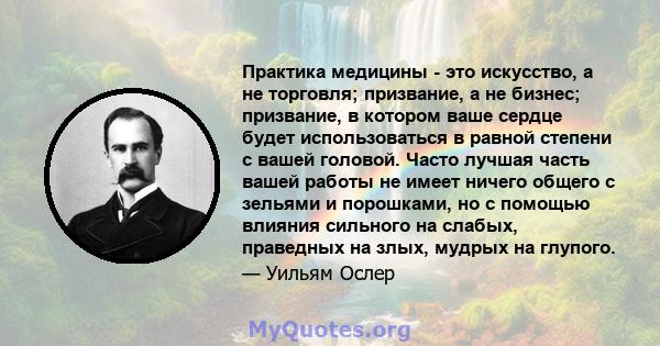 Практика медицины - это искусство, а не торговля; призвание, а не бизнес; призвание, в котором ваше сердце будет использоваться в равной степени с вашей головой. Часто лучшая часть вашей работы не имеет ничего общего с