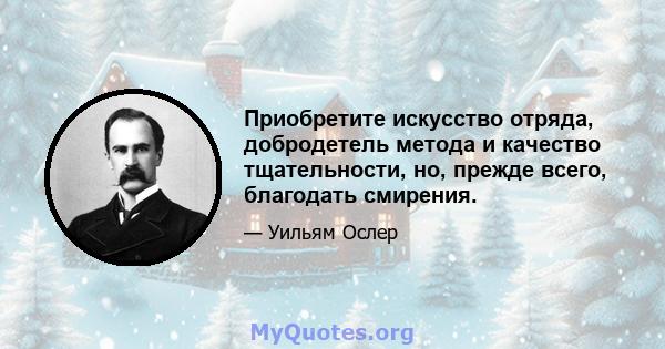 Приобретите искусство отряда, добродетель метода и качество тщательности, но, прежде всего, благодать смирения.