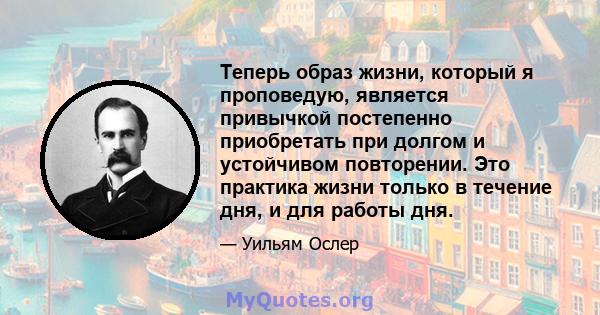 Теперь образ жизни, который я проповедую, является привычкой постепенно приобретать при долгом и устойчивом повторении. Это практика жизни только в течение дня, и для работы дня.