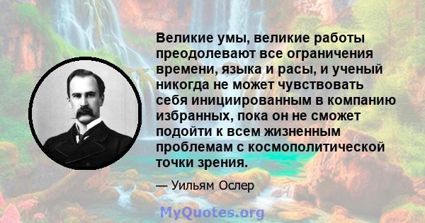 Великие умы, великие работы преодолевают все ограничения времени, языка и расы, и ученый никогда не может чувствовать себя инициированным в компанию избранных, пока он не сможет подойти к всем жизненным проблемам с